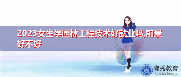 2023女生学园林工程技术好就业吗,前景好不好
