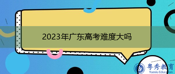 2023年广东高考难度大吗 2023年广东高考难度大吗