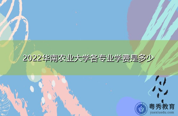 2022华南农业大学各专业学费是多少 2022华南农业大学各专业学费是多少