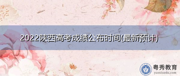 2022陕西高考成绩公布时间(最新预计) 2022陕西高考成绩公布时间(最新预计)