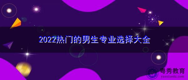 2022热门的男生专业选择大全 2022热门的男生专业选择大全