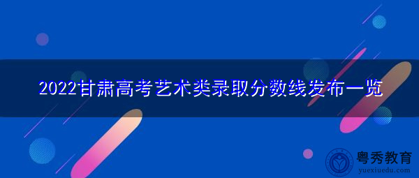 2022甘肃高考艺术类录取分数线发布一览 2022甘肃高考艺术类录取分数线发布一览