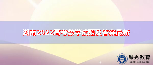 湖南2022高考数学试题及答案最新 湖南2022高考数学试题及答案最新