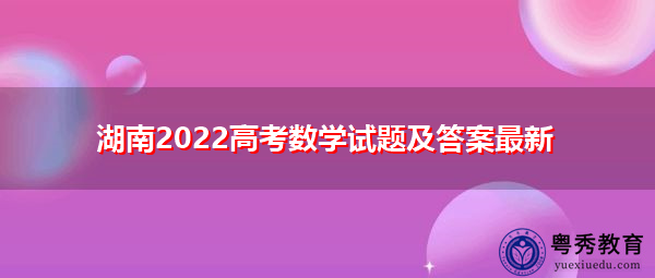 湖南2022高考数学试题及答案最新 湖南2022高考数学试题及答案最新