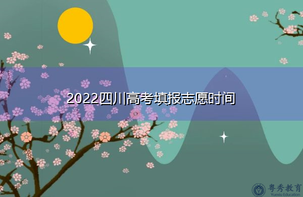 2022四川高考填报志愿时间 2022四川高考填报志愿时间