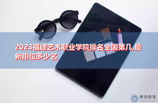 2023福建艺术职业学院排名全国第几,最新排位多少名 2023福建艺术职业学院排名全国第几,最新排位多少名