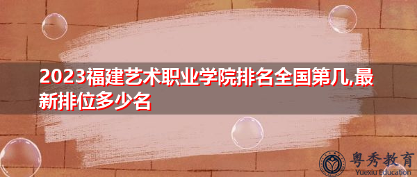 2023福建艺术职业学院排名全国第几,最新排位多少名 2023福建艺术职业学院排名全国第几,最新排位多少名