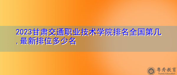 2023甘肃交通职业技术学院排名全国第几,最新排位多少名 2023甘肃交通职业技术学院排名全国第几,最新排位多少名