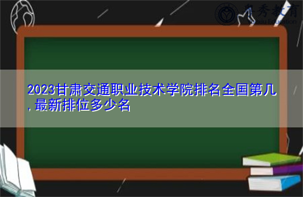 2023甘肃交通职业技术学院排名全国第几,最新排位多少名 2023甘肃交通职业技术学院排名全国第几,最新排位多少名