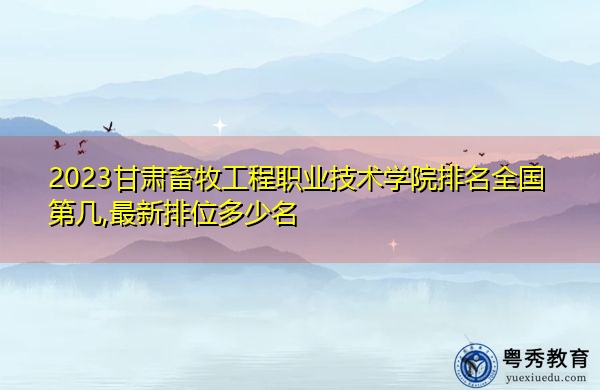 2023甘肃畜牧工程职业技术学院排名全国第几,最新排位多少名 2023甘肃畜牧工程职业技术学院排名全国第几,最新排位多少名