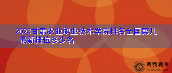 2023甘肃农业职业技术学院排名全国第几,最新排位多少名