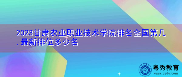 2023甘肃农业职业技术学院排名全国第几,最新排位多少名
