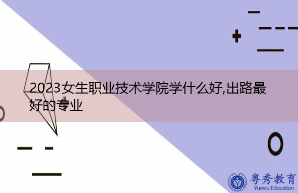 2023女生职业技术学院学什么好,出路最好的专业 2023女生职业技术学院学什么好,出路最好的专业