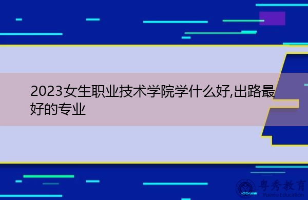 2023女生职业技术学院学什么好,出路最好的专业 2023女生职业技术学院学什么好,出路最好的专业