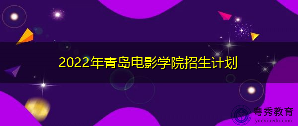 2022年青岛电影学院招生计划 2022年青岛电影学院招生计划