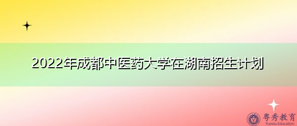 2022年成都中医药大学在湖南招生计划 2022年成都中医药大学在湖南招生计划