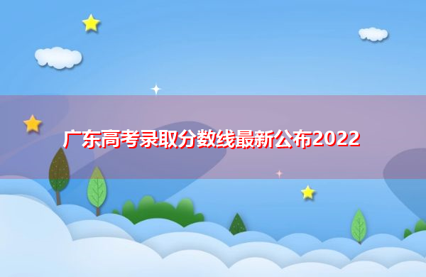 广东高考录取分数线最新公布2022 广东高考录取分数线最新公布2022