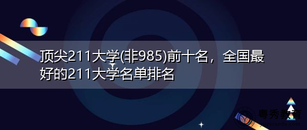 顶尖211大学(非985)前十名,全国最好的211大学名单排名 顶尖211大学(非985)前十名,全国最好的211大学名单排名