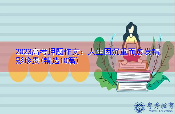 2023高考押题作文:人生因沉重而愈发精彩珍贵(精选10篇) 2023高考押题作文:人生因沉重而愈发精彩珍贵(精选10篇)