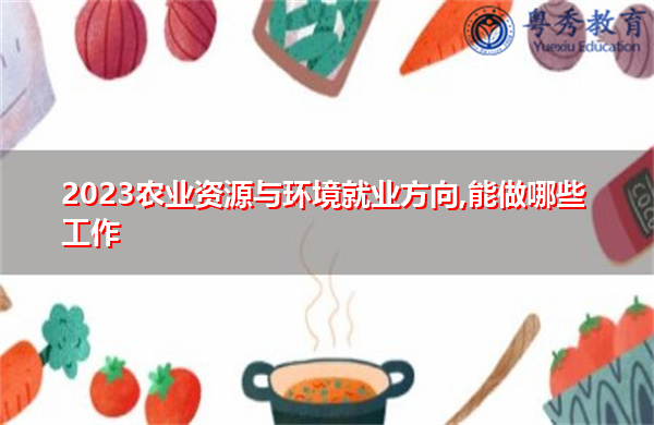 2023农业资源与环境就业方向,能做哪些工作 2023农业资源与环境就业方向,能做哪些工作