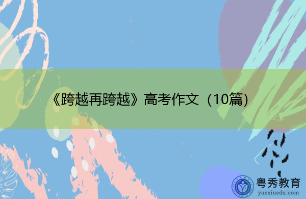 《跨越再跨越》高考作文(10篇) 《跨越再跨越》高考作文(10篇)