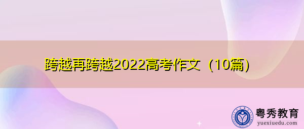跨越再跨越2022高考作文(10篇) 跨越再跨越2022高考作文(10篇)