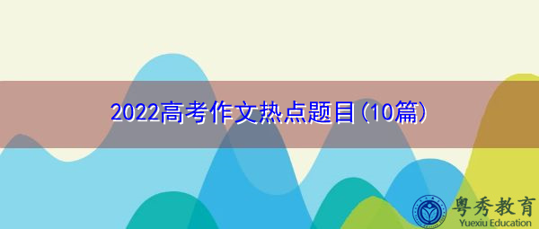 2022高考作文热点题目(10篇) 2022高考作文热点题目(10篇)