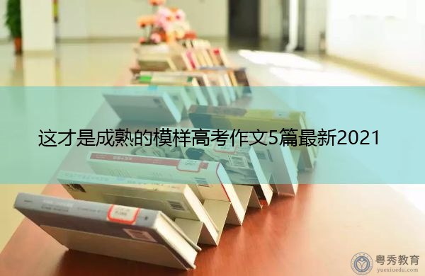 这才是成熟的模样高考作文5篇最新2021 这才是成熟的模样高考作文5篇最新2021