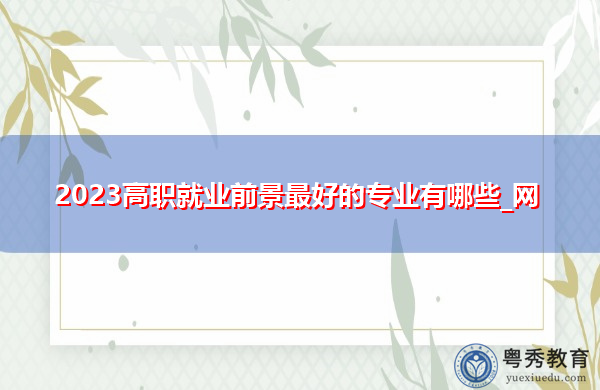 2023高职就业前景最好的专业有哪些_网 2023高职就业前景最好的专业有哪些_网