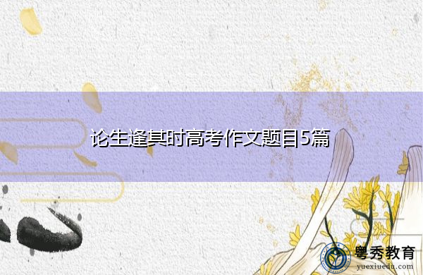 论生逢其时高考作文题目5篇 论生逢其时高考作文题目5篇