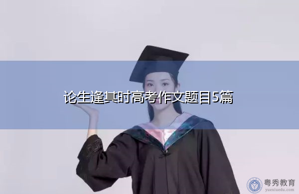论生逢其时高考作文题目5篇 论生逢其时高考作文题目5篇