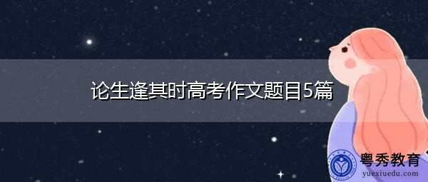 论生逢其时高考作文题目5篇 论生逢其时高考作文题目5篇