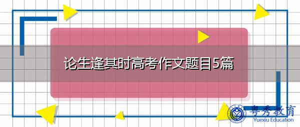 论生逢其时高考作文题目5篇 论生逢其时高考作文题目5篇