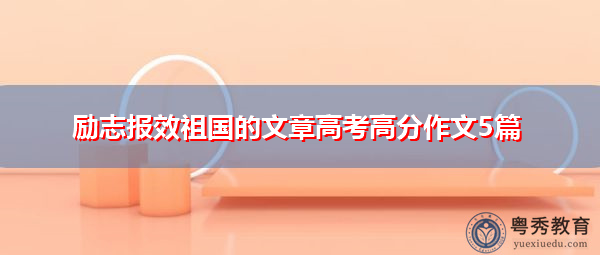 励志报效祖国的文章高考高分作文5篇 励志报效祖国的文章高考高分作文5篇