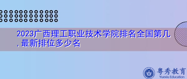 2023广西理工职业技术学院排名全国第几,最新排位多少名