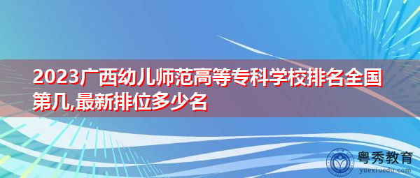 2023广西幼儿师范高等专科学校排名全国第几,最新排位多少名 2023广西幼儿师范高等专科学校排名全国第几,最新排位多少名