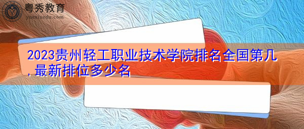 2023贵州轻工职业技术学院排名全国第几,最新排位多少名 2023贵州轻工职业技术学院排名全国第几,最新排位多少名