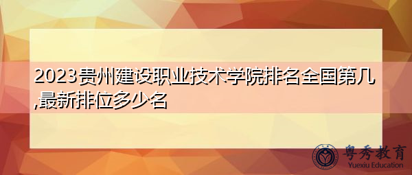 2023贵州建设职业技术学院排名全国第几,最新排位多少名 2023贵州建设职业技术学院排名全国第几,最新排位多少名