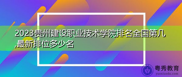 2023贵州建设职业技术学院排名全国第几,最新排位多少名 2023贵州建设职业技术学院排名全国第几,最新排位多少名