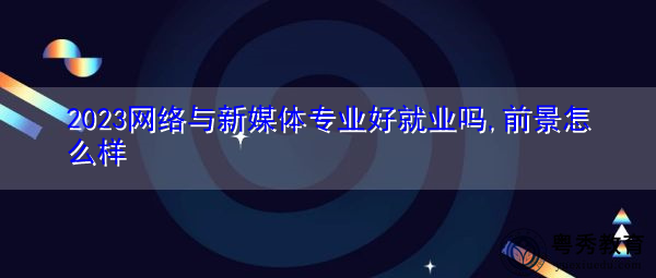2023网络与新媒体专业好就业吗,前景怎么样 2023网络与新媒体专业好就业吗,前景怎么样