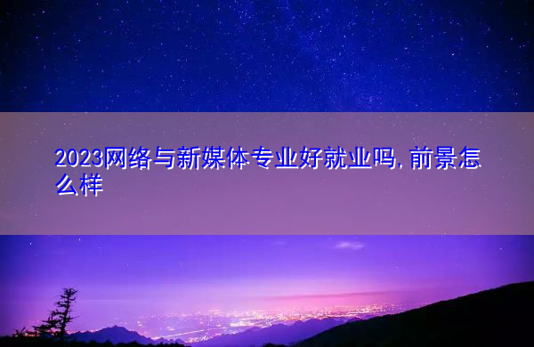 2023网络与新媒体专业好就业吗,前景怎么样 2023网络与新媒体专业好就业吗,前景怎么样