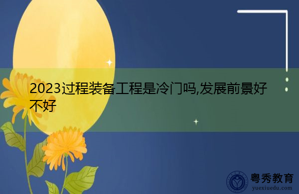 2023过程装备工程是冷门吗,发展前景好不好 2023过程装备工程是冷门吗,发展前景好不好