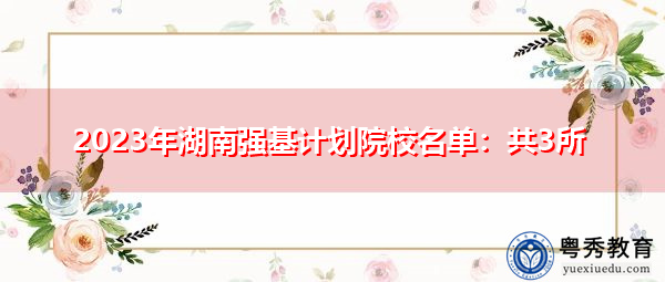 2023年湖南强基计划院校名单:共3所 2023年湖南强基计划院校名单:共3所