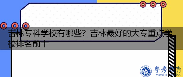 吉林专科学校有哪些？吉林最好的大专重点学校排名前十