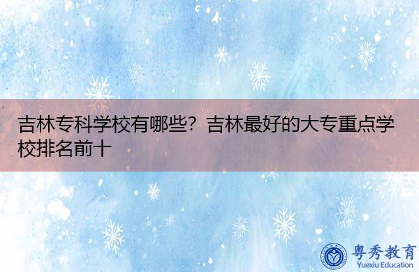 吉林专科学校有哪些？吉林最好的大专重点学校排名前十