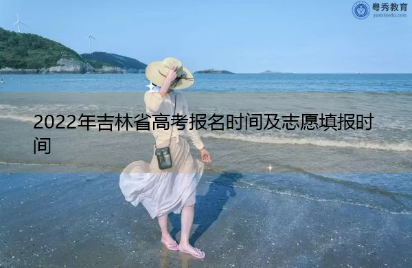 2022年吉林省高考报名时间及志愿填报时间 2022年吉林省高考报名时间及志愿填报时间
