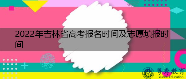 2022年吉林省高考报名时间及志愿填报时间 2022年吉林省高考报名时间及志愿填报时间