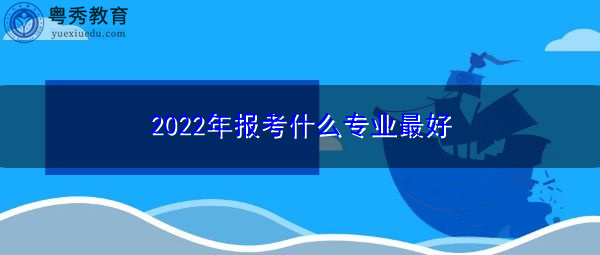 2022年报考什么专业最好 2022年报考什么专业最好