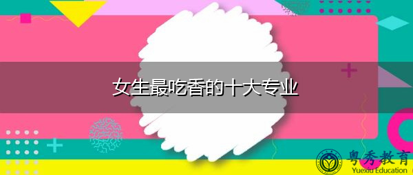 女生最吃香的十大专业 女生最吃香的十大专业