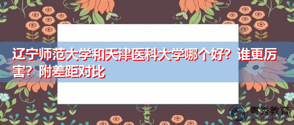 辽宁师范大学和天津医科大学哪个好?谁更厉害?附差距对比 辽宁师范大学和天津医科大学哪个好?谁更厉害?附差距对比